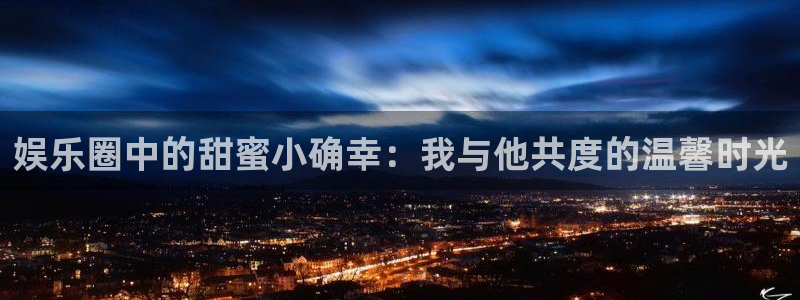 杏鑫娱乐代理注册官网入口：娱乐圈中的甜蜜小确幸：我与他共度的温馨时光